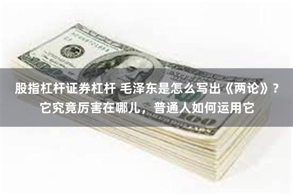 股指杠杆证券杠杆 毛泽东是怎么写出《两论》？它究竟厉害在哪儿，普通人如何运用它