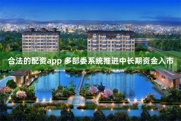 合法的配资app 多部委系统推进中长期资金入市