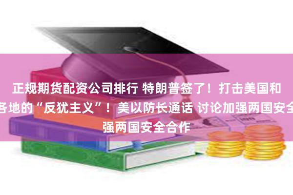 正规期货配资公司排行 特朗普签了！打击美国和世界各地的“反犹主义”！美以防长通话 讨论加强两国安全合作