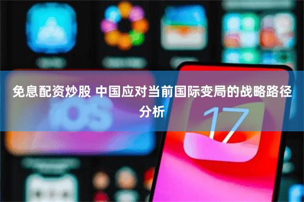 免息配资炒股 中国应对当前国际变局的战略路径分析