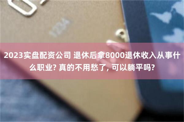 2023实盘配资公司 退休后拿8000退休收入从事什么职业? 真的不用愁了, 可以躺平吗?