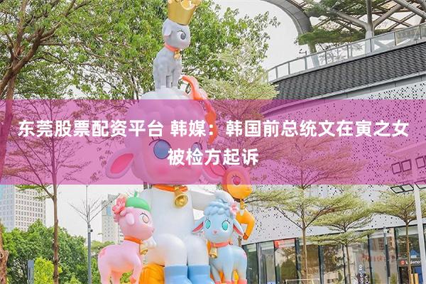 东莞股票配资平台 韩媒：韩国前总统文在寅之女被检方起诉