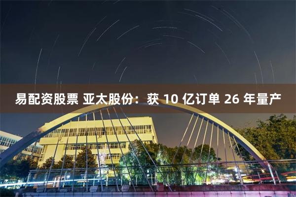 易配资股票 亚太股份：获 10 亿订单 26 年量产