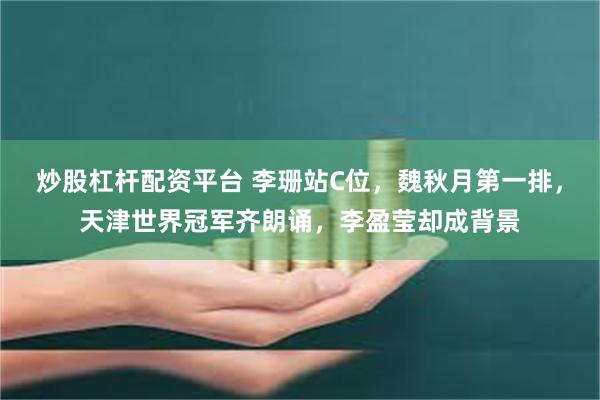 炒股杠杆配资平台 李珊站C位，魏秋月第一排，天津世界冠军齐朗诵，李盈莹却成背景
