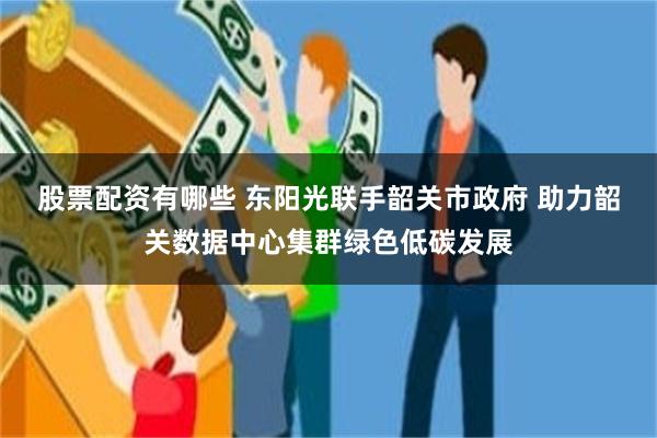 股票配资有哪些 东阳光联手韶关市政府 助力韶关数据中心集群绿色低碳发展