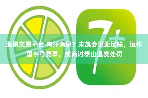 股票交易平台 有好消息？宋凯会见亚足联，运作国字号赛事，或商讨泰山退赛处罚