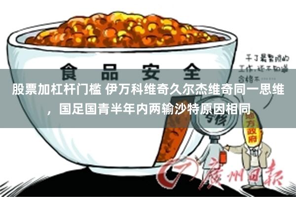 股票加杠杆门槛 伊万科维奇久尔杰维奇同一思维，国足国青半年内两输沙特原因相同