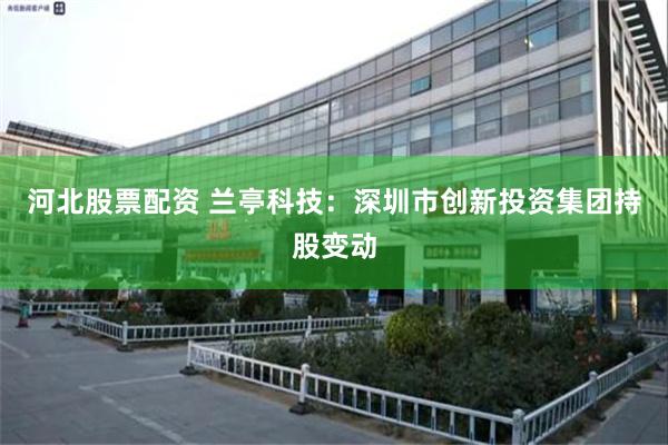河北股票配资 兰亭科技：深圳市创新投资集团持股变动