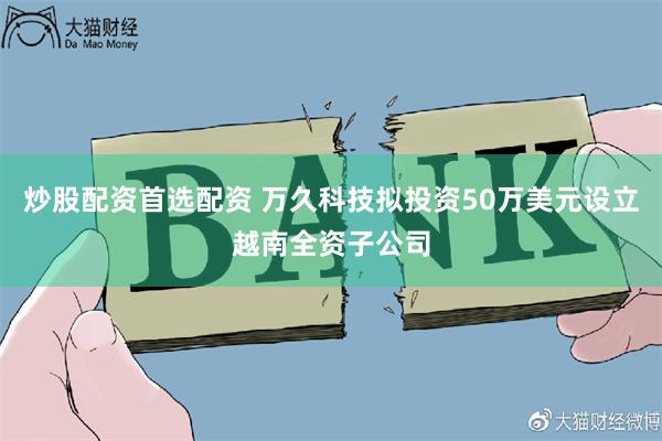 炒股配资首选配资 万久科技拟投资50万美元设立越南全资子公司