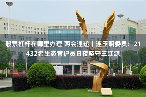 股票杠杆在哪里办理 两会速递丨连玉明委员：21432名生态管护员日夜坚守三江源
