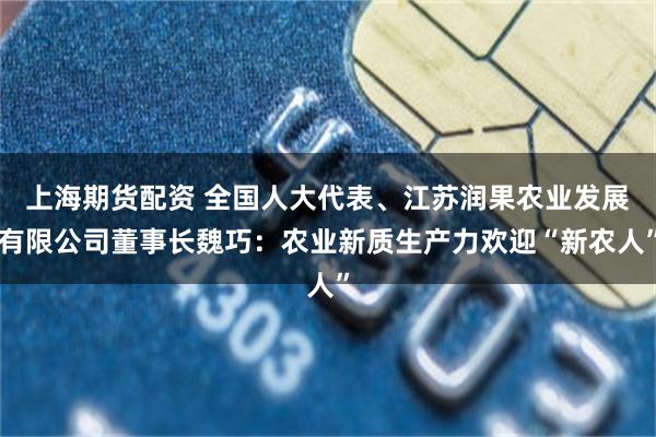 上海期货配资 全国人大代表、江苏润果农业发展有限公司董事长魏巧：农业新质生产力欢迎“新农人”