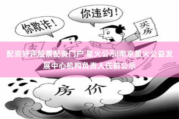 配资好评股票配资门户 星火公示|南京星火公益发展中心机构负责人任前公示