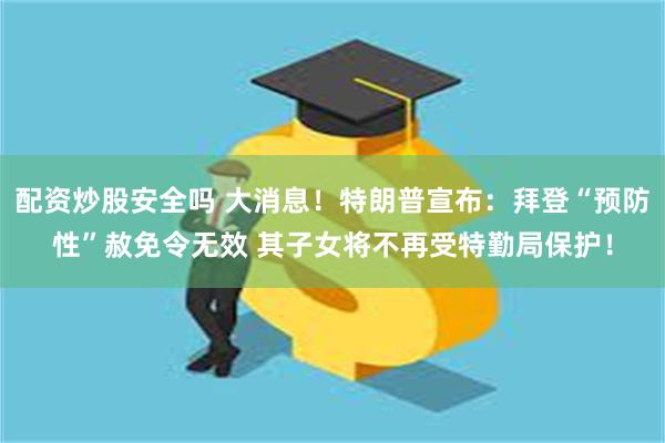 配资炒股安全吗 大消息！特朗普宣布：拜登“预防性”赦免令无效 其子女将不再受特勤局保护！