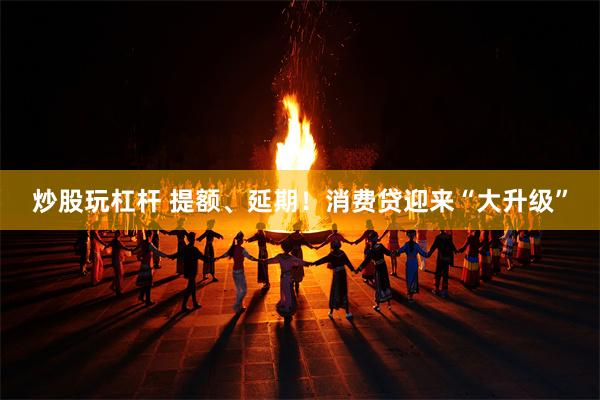 炒股玩杠杆 提额、延期！消费贷迎来“大升级”