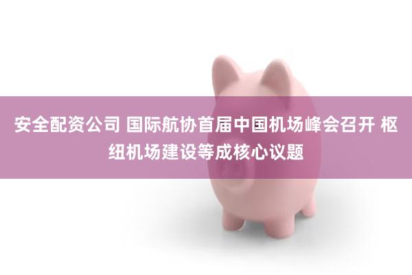 安全配资公司 国际航协首届中国机场峰会召开 枢纽机场建设等成核心议题