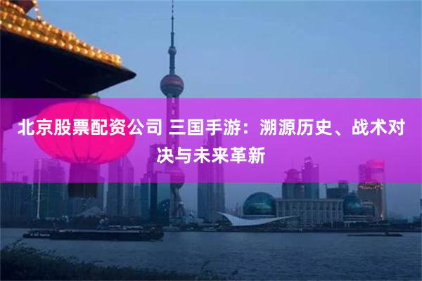北京股票配资公司 三国手游：溯源历史、战术对决与未来革新