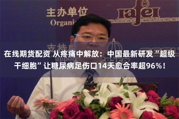 在线期货配资 从疼痛中解放：中国最新研发“超级干细胞”让糖尿病足伤口14天愈合率超96%！