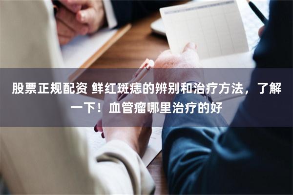 股票正规配资 鲜红斑痣的辨别和治疗方法，了解一下！血管瘤哪里治疗的好