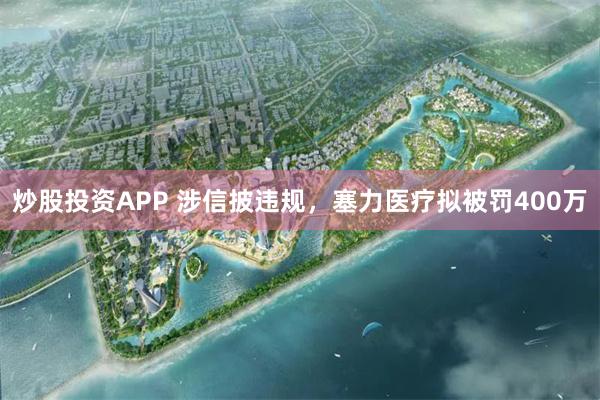 炒股投资APP 涉信披违规，塞力医疗拟被罚400万