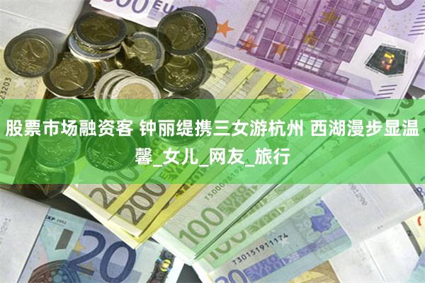 股票市场融资客 钟丽缇携三女游杭州 西湖漫步显温馨_女儿_网友_旅行