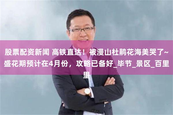 股票配资新闻 高铁直达！被漫山杜鹃花海美哭了~盛花期预计在4月份，攻略已备好_毕节_景区_百里