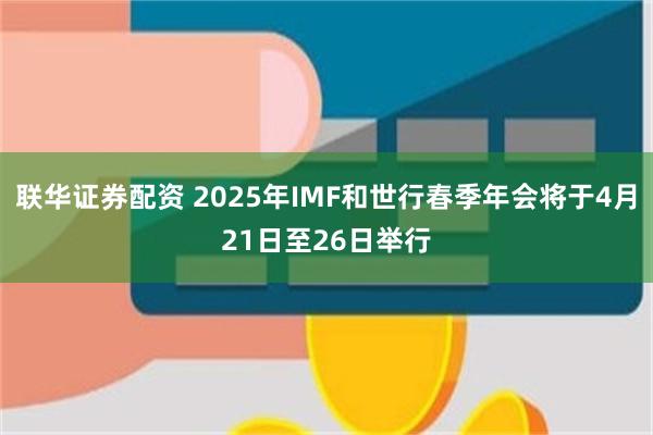 联华证券配资 2025年IMF和世行春季年会将于4月21日至26日举行
