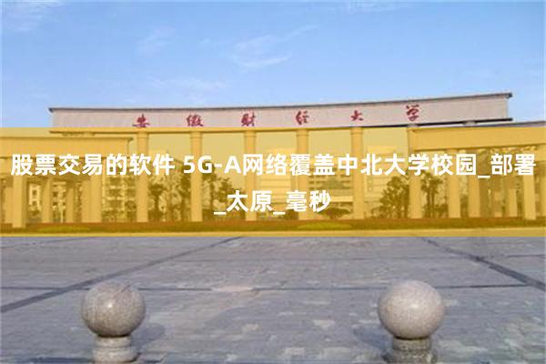 股票交易的软件 5G-A网络覆盖中北大学校园_部署_太原_毫秒
