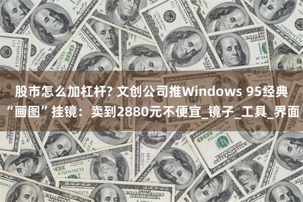 股市怎么加杠杆? 文创公司推Windows 95经典“画图”挂镜：卖到2880元不便宜_镜子_工具_界面