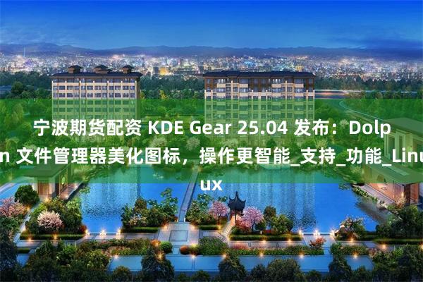 宁波期货配资 KDE Gear 25.04 发布：Dolphin 文件管理器美化图标，操作更智能_支持_功能_Linux