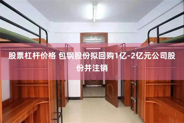 股票杠杆价格 包钢股份拟回购1亿-2亿元公司股份并注销