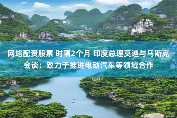 网络配资股票 时隔2个月 印度总理莫迪与马斯克会谈：致力于推进电动汽车等领域合作