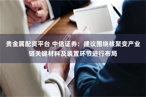 贵金属配资平台 中信证券：建议围绕核聚变产业链关键材料及装置环节进行布局