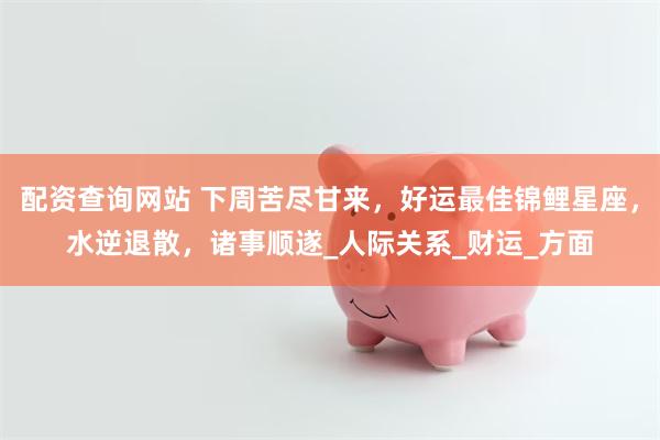 配资查询网站 下周苦尽甘来，好运最佳锦鲤星座，水逆退散，诸事顺遂_人际关系_财运_方面