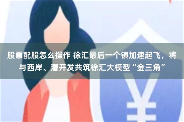 股票配股怎么操作 徐汇最后一个镇加速起飞，将与西岸、漕开发共筑徐汇大模型“金三角”
