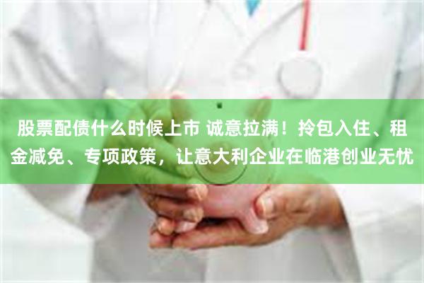 股票配债什么时候上市 诚意拉满！拎包入住、租金减免、专项政策，让意大利企业在临港创业无忧