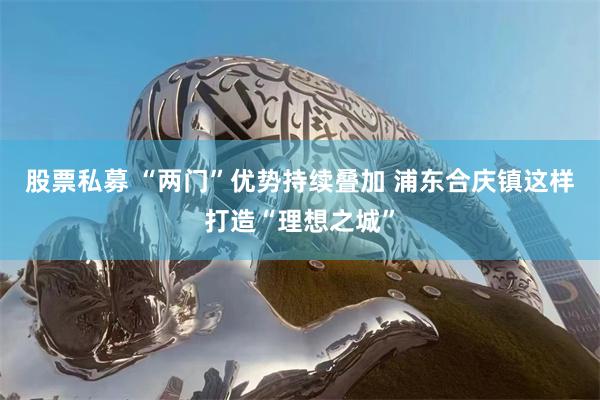 股票私募 “两门”优势持续叠加 浦东合庆镇这样打造“理想之城”