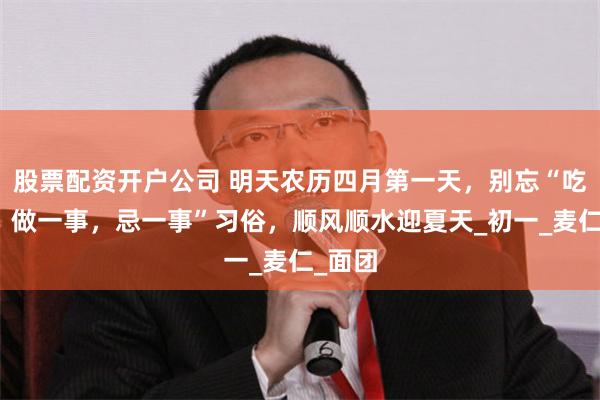 股票配资开户公司 明天农历四月第一天，别忘“吃三样，做一事，忌一事”习俗，顺风顺水迎夏天_初一_麦仁_面团