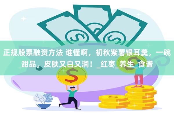 正规股票融资方法 谁懂啊，初秋紫薯银耳羹，一碗甜品，皮肤又白又润！_红枣_养生_食谱