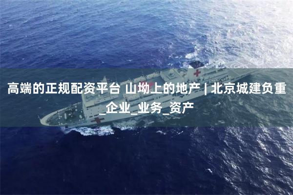 高端的正规配资平台 山坳上的地产 | 北京城建负重_企业_业务_资产