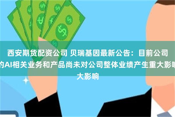 西安期货配资公司 贝瑞基因最新公告：目前公司的AI相关业务和产品尚未对公司整体业绩产生重大影响