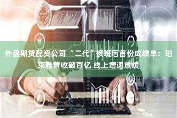 外盘期货配资公司 “二代”接班后首份成绩单：珀莱雅营收破百亿 线上增速放缓