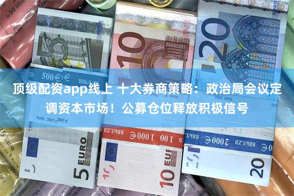 顶级配资app线上 十大券商策略：政治局会议定调资本市场！公募仓位释放积极信号