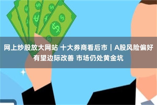 网上炒股放大网站 十大券商看后市｜A股风险偏好有望边际改善 市场仍处黄金坑
