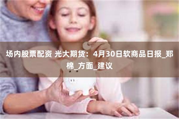 场内股票配资 光大期货：4月30日软商品日报_郑棉_方面_建议