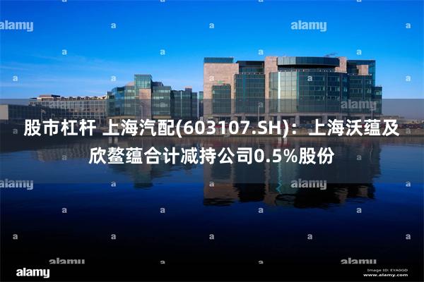 股市杠杆 上海汽配(603107.SH)：上海沃蕴及欣鳌蕴合计减持公司0.5%股份