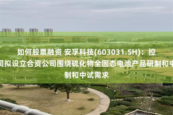 如何股票融资 安孚科技(603031.SH)：控股子公司拟设立合资公司围绕硫化物全固态电池产品研制和中试需求