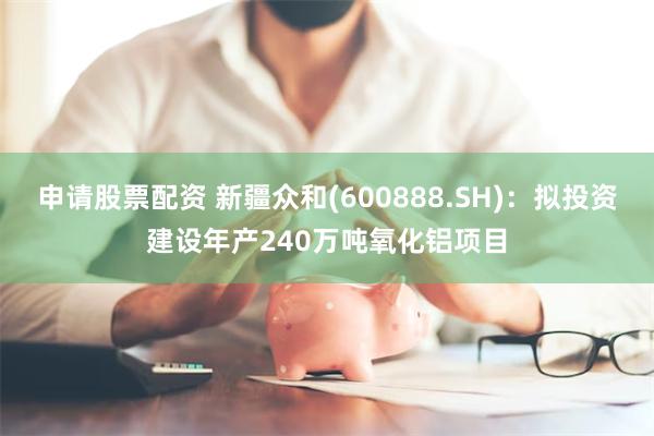 申请股票配资 新疆众和(600888.SH)：拟投资建设年产240万吨氧化铝项目