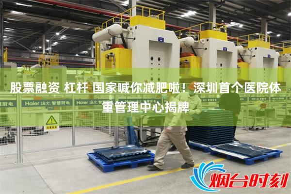 股票融资 杠杆 国家喊你减肥啦！深圳首个医院体重管理中心揭牌