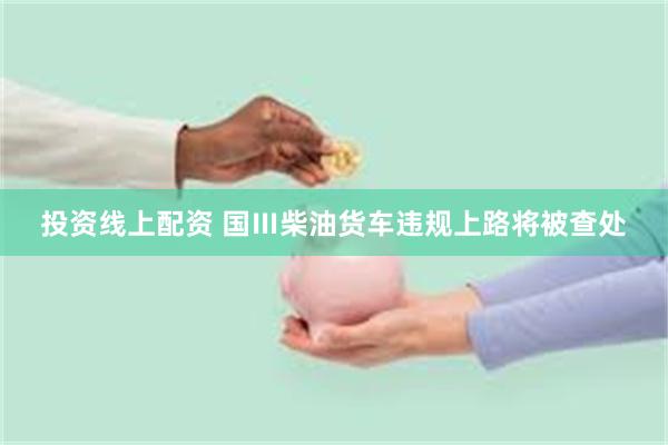 投资线上配资 国Ⅲ柴油货车违规上路将被查处