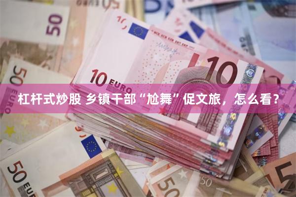 杠杆式炒股 乡镇干部“尬舞”促文旅，怎么看？
